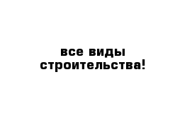 все виды строительства! 